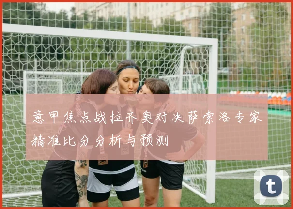 意甲焦点战拉齐奥对决萨索洛专家精准比分分析与预测