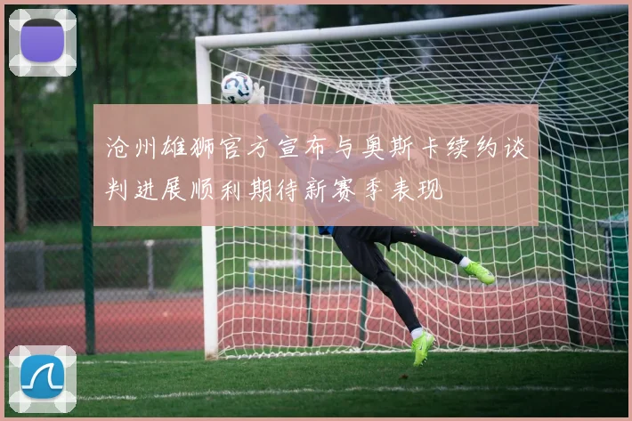 沧州雄狮官方宣布与奥斯卡续约谈判进展顺利期待新赛季表现