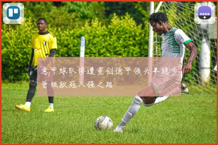 意甲球队惨遭重创德甲领头羊稳步晋级欧冠八强之路