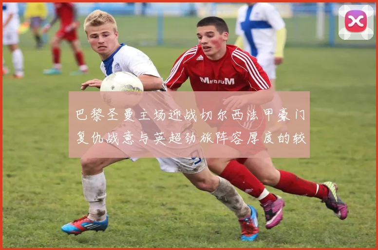 巴黎圣曼主场迎战切尔西法甲豪门复仇战意与英超劲旅阵容厚度的较量