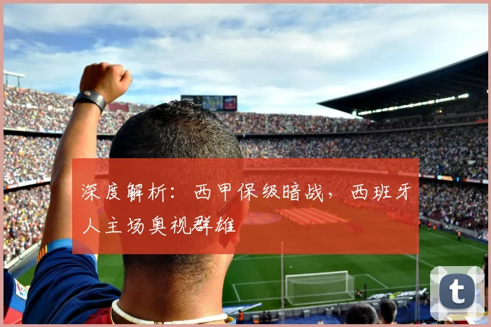 深度解析：西甲保级暗战，西班牙人主场奥视群雄